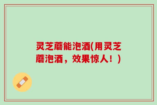 灵芝蘑能泡酒(用灵芝蘑泡酒，效果惊人！)