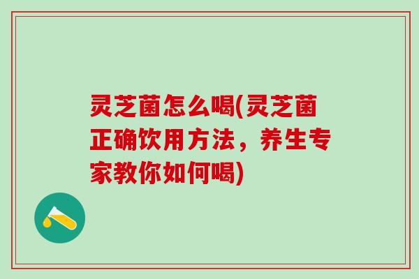 灵芝菌怎么喝(灵芝菌正确饮用方法，养生专家教你如何喝)