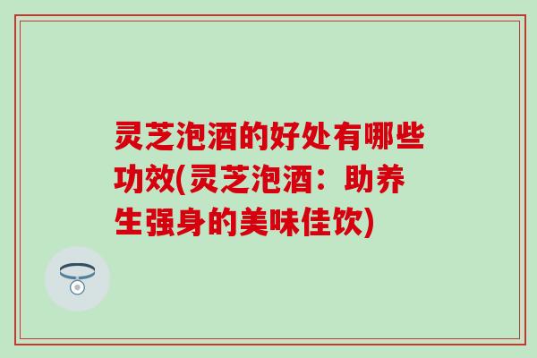 灵芝泡酒的好处有哪些功效(灵芝泡酒：助养生强身的美味佳饮)