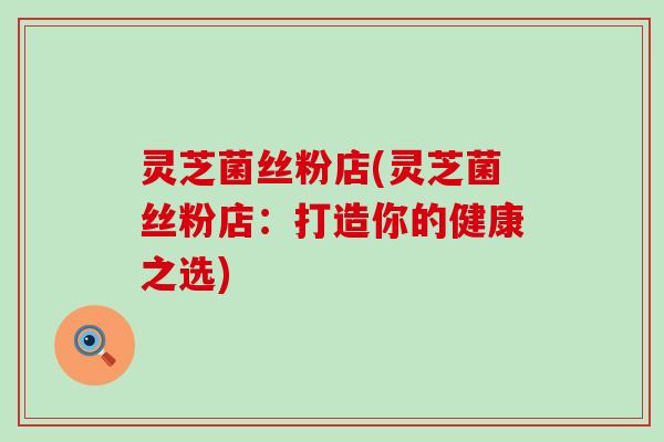 灵芝菌丝粉店(灵芝菌丝粉店：打造你的健康之选)