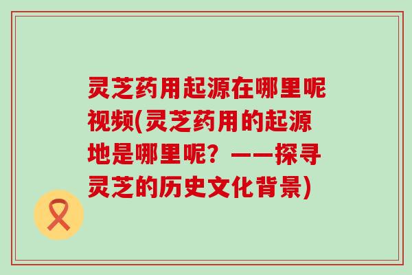 灵芝药用起源在哪里呢视频(灵芝药用的起源地是哪里呢？——探寻灵芝的历史文化背景)