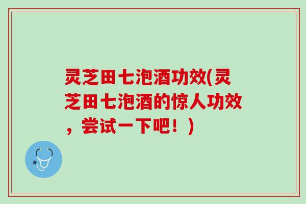 灵芝田七泡酒功效(灵芝田七泡酒的惊人功效，尝试一下吧！)