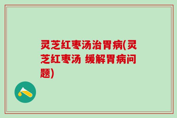 灵芝红枣汤治胃病(灵芝红枣汤 缓解胃病问题)
