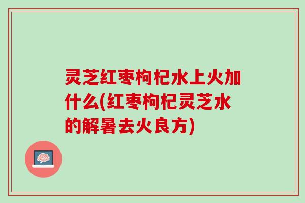 灵芝红枣枸杞水上火加什么(红枣枸杞灵芝水的解暑去火良方) 灵芝红枣枸杞水上火加什么(红枣枸杞灵芝水的解暑去火良方)