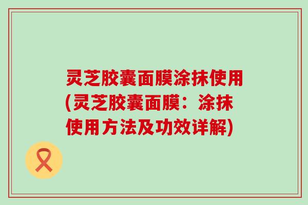 灵芝胶囊面膜涂抹使用(灵芝胶囊面膜：涂抹使用方法及功效详解)