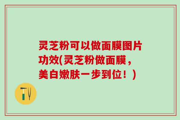 灵芝粉可以做面膜图片功效(灵芝粉做面膜，美白嫩肤一步到位！)
