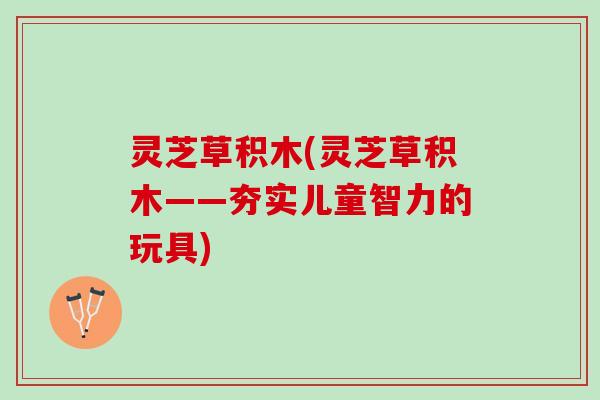 灵芝草积木(灵芝草积木——夯实儿童智力的玩具)