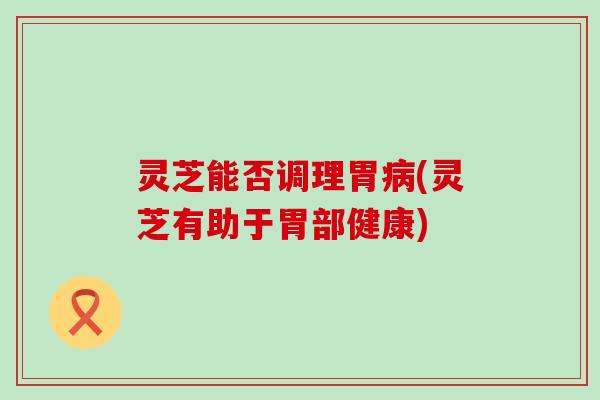 灵芝能否调理胃病(灵芝有助于胃部健康)