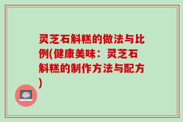 灵芝石斛糕的做法与比例(健康美味：灵芝石斛糕的制作方法与配方)