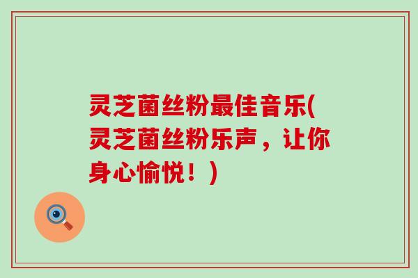 灵芝菌丝粉最佳音乐(灵芝菌丝粉乐声，让你身心愉悦！)