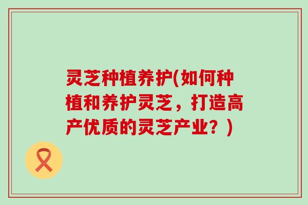 灵芝种植养护(如何种植和养护灵芝，打造高产优质的灵芝产业？)