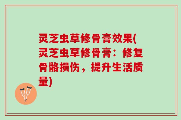 灵芝虫草修骨膏效果(灵芝虫草修骨膏：修复骨骼损伤，提升生活质量)