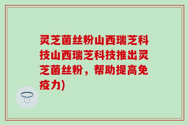 灵芝菌丝粉山西瑞芝科技山西瑞芝科技推出灵芝菌丝粉，帮助提高免疫力)