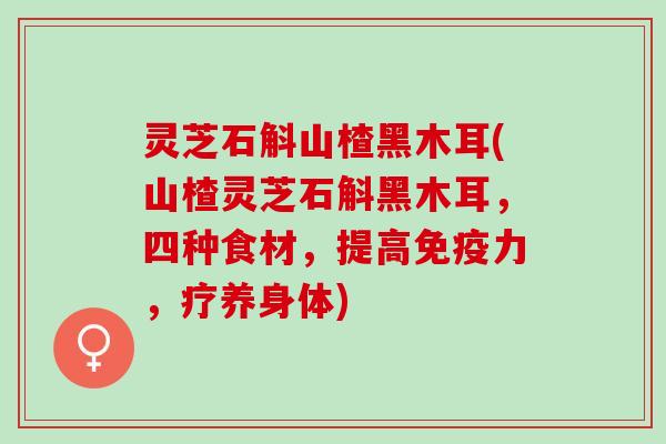 灵芝石斛山楂黑木耳(山楂灵芝石斛黑木耳，四种食材，提高免疫力，疗养身体)