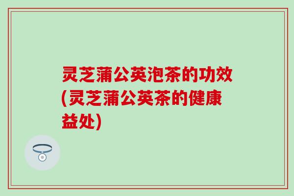 灵芝蒲公英泡茶的功效(灵芝蒲公英茶的健康益处)