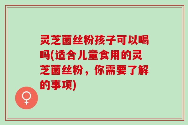 灵芝菌丝粉孩子可以喝吗(适合儿童食用的灵芝菌丝粉，你需要了解的事项)