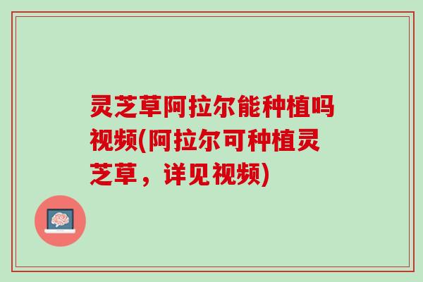 灵芝草阿拉尔能种植吗视频(阿拉尔可种植灵芝草，详见视频)