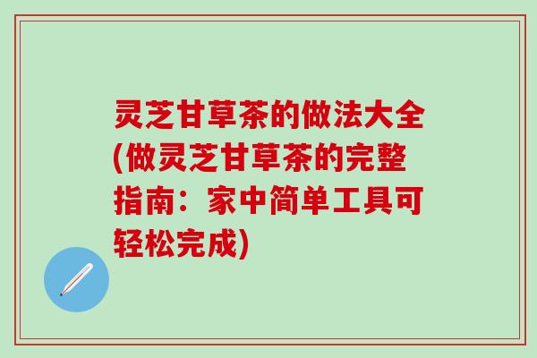 灵芝甘草茶的做法大全(做灵芝甘草茶的完整指南：家中简单工具可轻松完成)