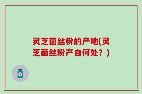灵芝菌丝粉的产地(灵芝菌丝粉产自何处？)