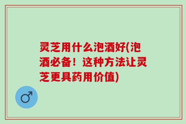 灵芝用什么泡酒好(泡酒必备！这种方法让灵芝更具药用价值)
