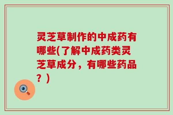 灵芝草制作的中成药有哪些(了解中成药类灵芝草成分，有哪些药品？)