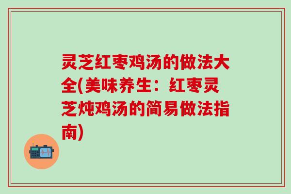 灵芝红枣鸡汤的做法大全(美味养生：红枣灵芝炖鸡汤的简易做法指南)