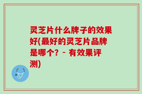 灵芝片什么牌子的效果好(最好的灵芝片品牌是哪个？- 有效果评测)