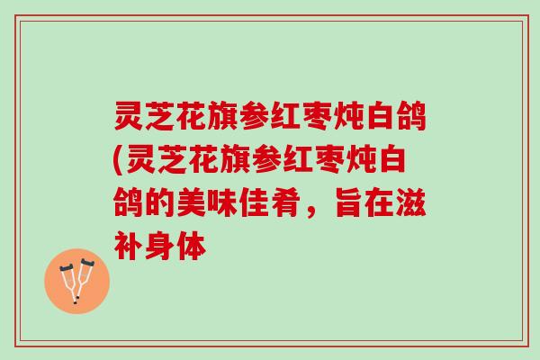 灵芝花旗参红枣炖白鸽(灵芝花旗参红枣炖白鸽的美味佳肴，旨在滋补身体