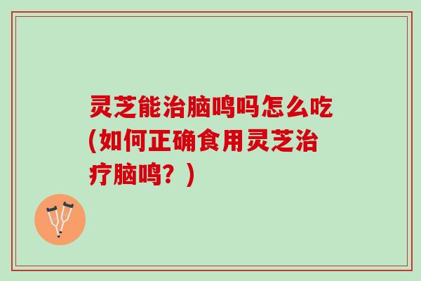 灵芝能治脑鸣吗怎么吃(如何正确食用灵芝治疗脑鸣？)