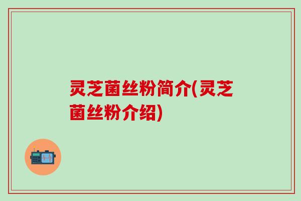 灵芝菌丝粉简介(灵芝菌丝粉介绍)