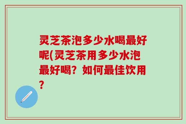 灵芝茶泡多少水喝最好呢(灵芝茶用多少水泡最好喝？如何最佳饮用？