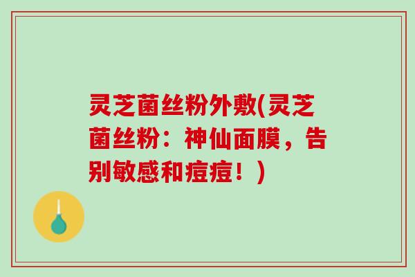 灵芝菌丝粉外敷(灵芝菌丝粉：神仙面膜，告别敏感和痘痘！)