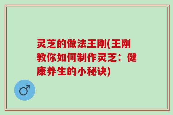 灵芝的做法王刚(王刚教你如何制作灵芝：健康养生的小秘诀)