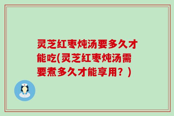 灵芝红枣炖汤要多久才能吃(灵芝红枣炖汤需要煮多久才能享用？)