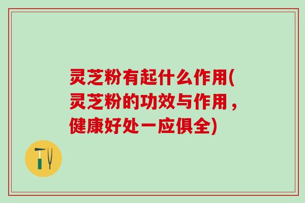 灵芝粉有起什么作用(灵芝粉的功效与作用，健康好处一应俱全)