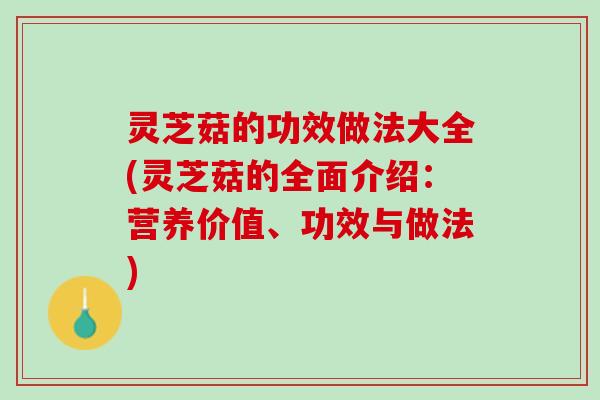 灵芝菇的功效做法大全(灵芝菇的全面介绍：营养价值、功效与做法)