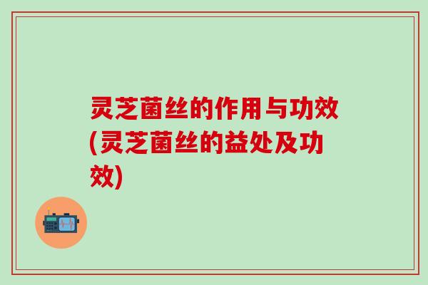 灵芝菌丝的作用与功效(灵芝菌丝的益处及功效)
