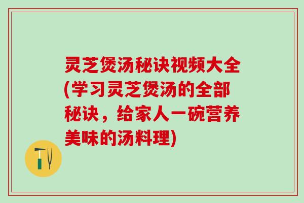 灵芝煲汤秘诀视频大全(学习灵芝煲汤的全部秘诀，给家人一碗营养美味的汤料理)