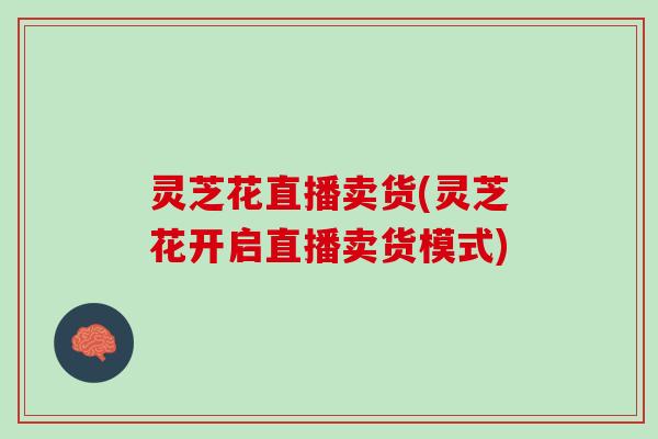 灵芝花直播卖货(灵芝花开启直播卖货模式)