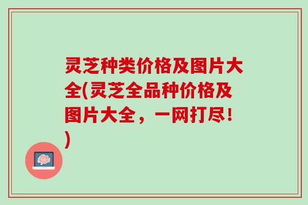 灵芝种类价格及图片大全(灵芝全品种价格及图片大全，一网打尽！)