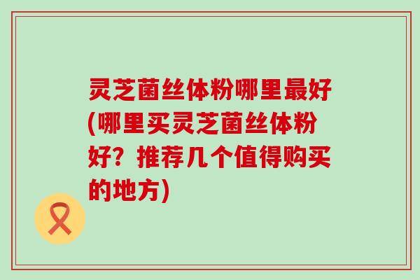 灵芝菌丝体粉哪里最好(哪里买灵芝菌丝体粉好？推荐几个值得购买的地方)