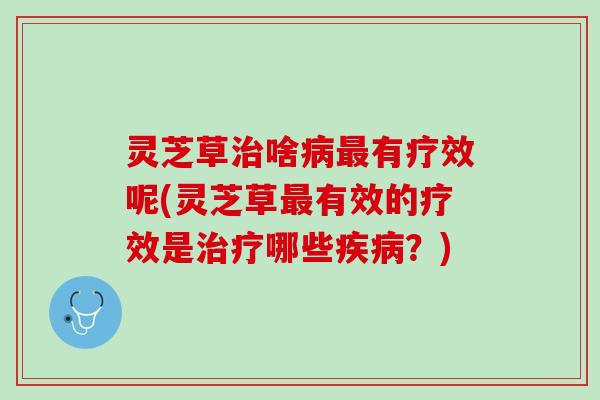 灵芝草治啥病最有疗效呢(灵芝草最有效的疗效是治疗哪些疾病？)