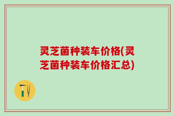 灵芝菌种装车价格(灵芝菌种装车价格汇总)