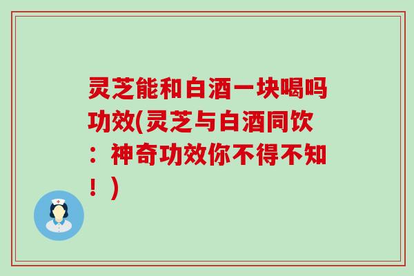 灵芝能和白酒一块喝吗功效(灵芝与白酒同饮：神奇功效你不得不知！)