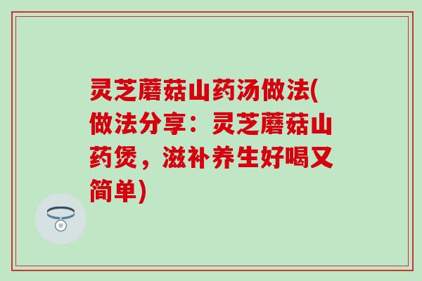 灵芝蘑菇山药汤做法(做法分享：灵芝蘑菇山药煲，滋补养生好喝又简单)