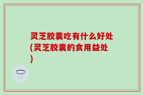 灵芝胶囊吃有什么好处(灵芝胶囊的食用益处)