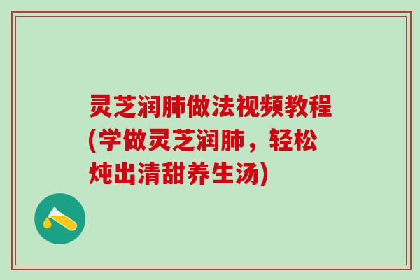 灵芝润肺做法视频教程(学做灵芝润肺，轻松炖出清甜养生汤)