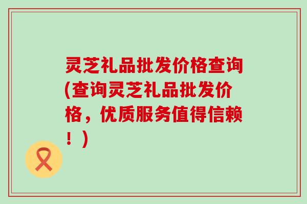 灵芝礼品批发价格查询(查询灵芝礼品批发价格，优质服务值得信赖！)