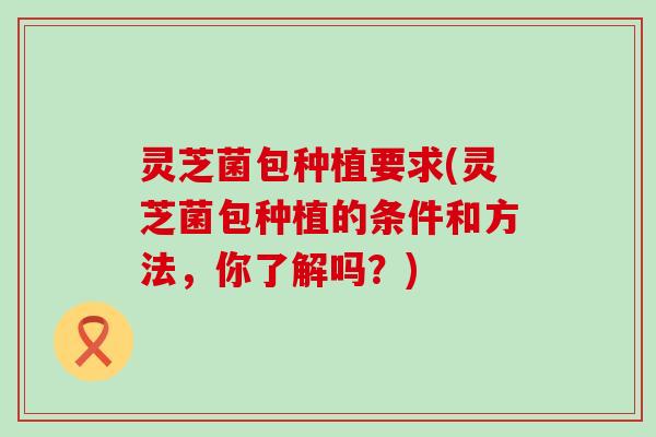 灵芝菌包种植要求(灵芝菌包种植的条件和方法，你了解吗？)