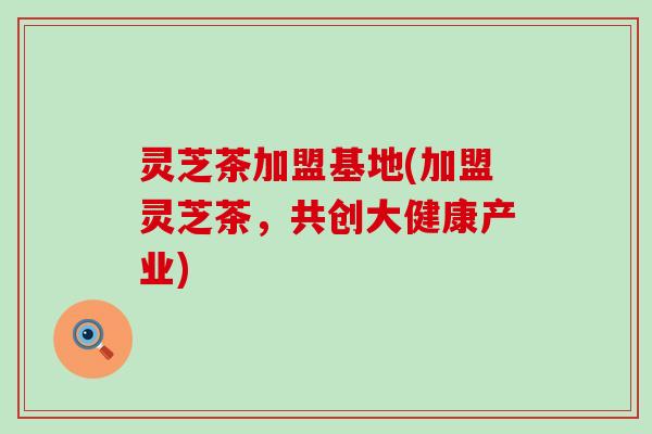 灵芝茶加盟基地(加盟灵芝茶，共创大健康产业)